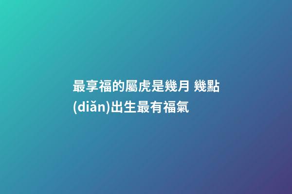最享福的屬虎是幾月 幾點(diǎn)出生最有福氣